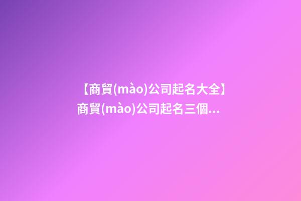 【商貿(mào)公司起名大全】商貿(mào)公司起名三個(gè)字 2023商貿(mào)公司起名大全